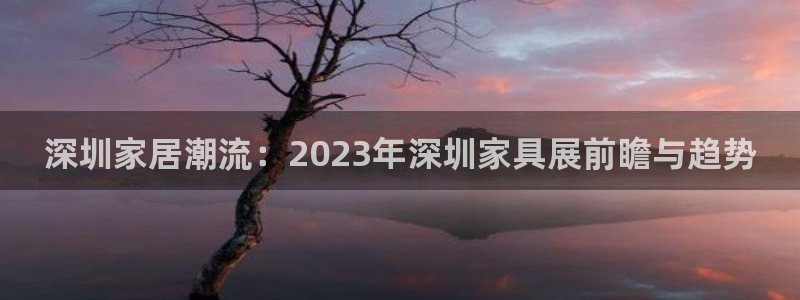 球盟会qm8597：深圳家居潮流：2023年深圳家具展前瞻与